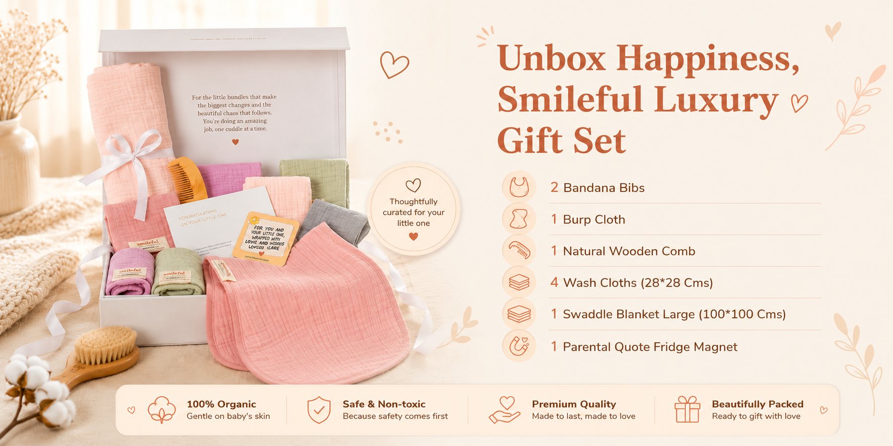 Unbox happiness — the Smileful luxury gift set: 2 bandana bibs, 1 burp cloth, 1 natural wooden comb, 4 wash cloths, 1 large swaddle blanket and 1 parental quote fridge magnet. 100% organic, safe and non-toxic, premium quality, beautifully packed.